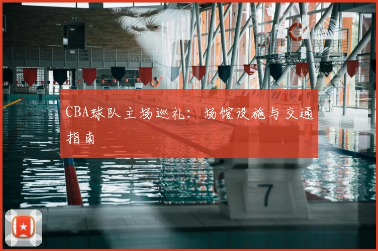CBA球队主场巡礼:场馆设施与交通指南