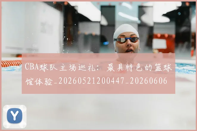 CBA球队主场巡礼：最具特色的篮球馆体验_20260521200447_20260606165309