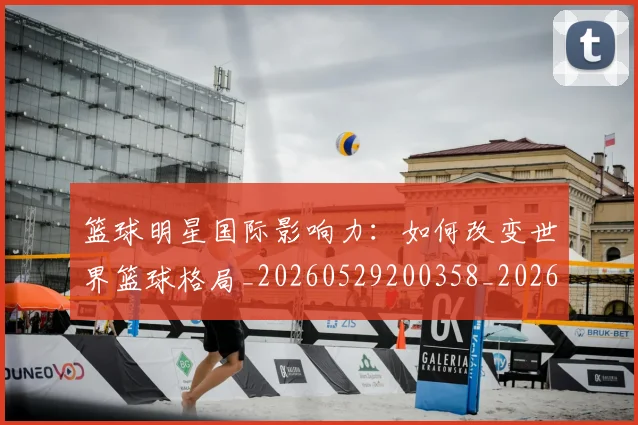 篮球明星国际影响力：如何改变世界篮球格局_20260529200358_20260610170326