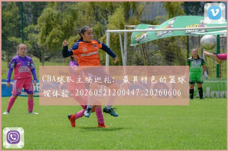 CBA球队主场巡礼:最具特色的篮球馆体验_20260521200447_20260606165309