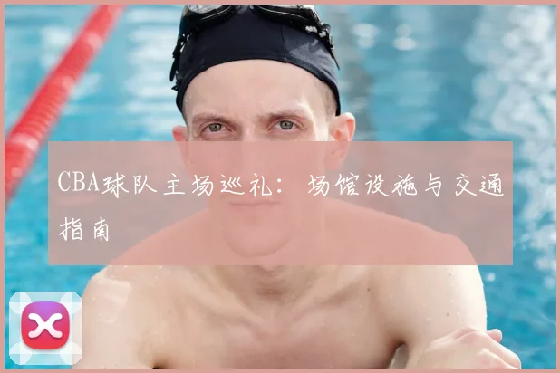 CBA球队主场巡礼:场馆设施与交通指南