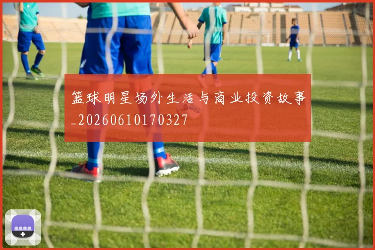 篮球明星场外生活与商业投资故事_20260610170327